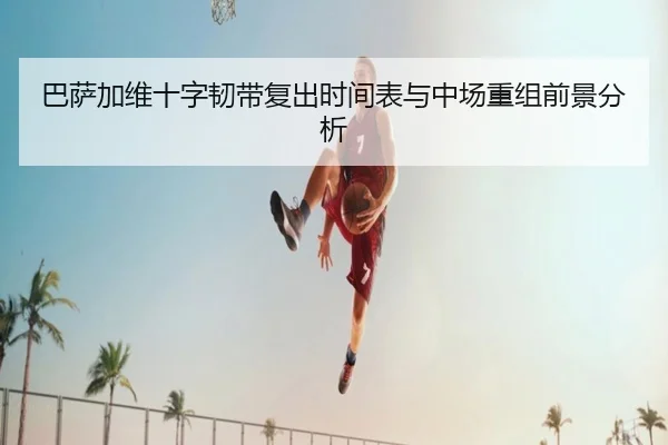 巴萨加维十字韧带复出时间表与中场重组前景分析