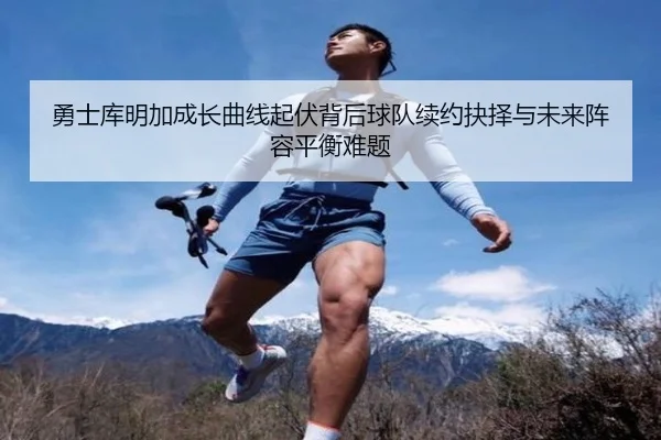 勇士库明加成长曲线起伏背后球队续约抉择与未来阵容平衡难题