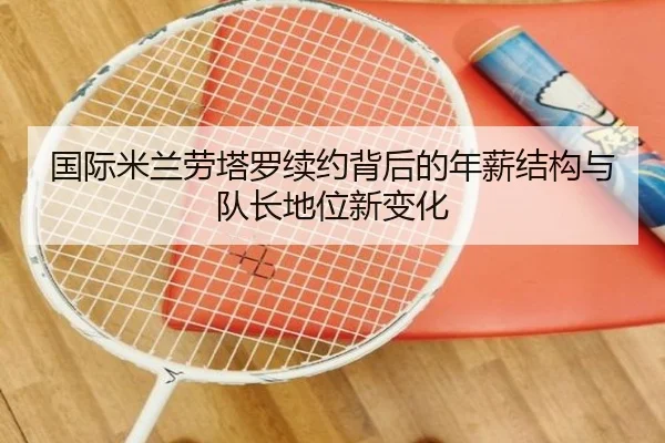 国际米兰劳塔罗续约背后的年薪结构与队长地位新变化