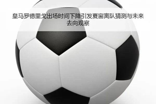 皇马罗德里戈出场时间下降引发夏窗离队猜测与未来去向观察