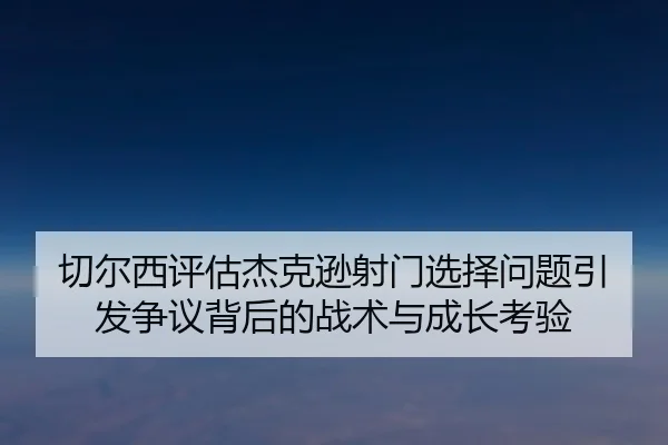 切尔西评估杰克逊射门选择问题引发争议背后的战术与成长考验