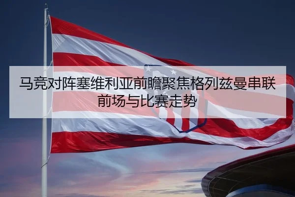 马竞对阵塞维利亚前瞻聚焦格列兹曼串联前场与比赛走势