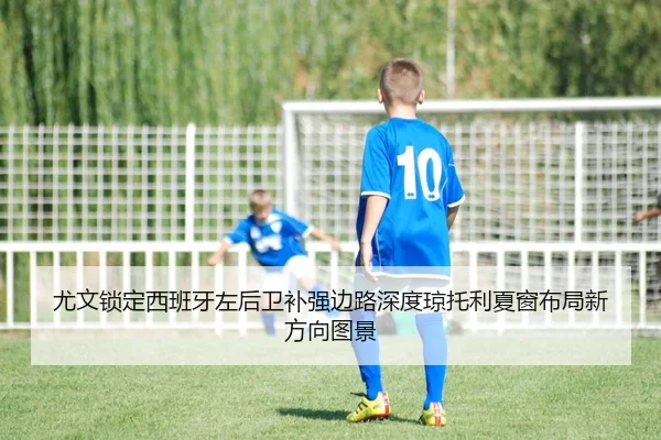 尤文锁定西班牙左后卫补强边路深度琼托利夏窗布局新方向图景